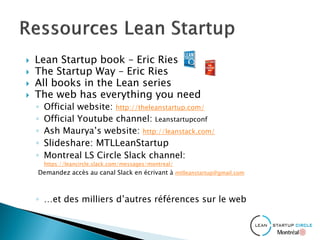  Lean Startup book – Eric Ries
 The Startup Way – Eric Ries
 All books in the Lean series
 The web has everything you need
◦ Official website: http://theleanstartup.com/
◦ Official Youtube channel: Leanstartupconf
◦ Ash Maurya’s website: http://leanstack.com/
◦ Slideshare: MTLLeanStartup
◦ Montreal LS Circle Slack channel:
https://leancircle.slack.com/messages/montreal/
Demandez accès au canal Slack en écrivant à mtlleanstartup@gmail.com
◦ …et des milliers d’autres références sur le web
 