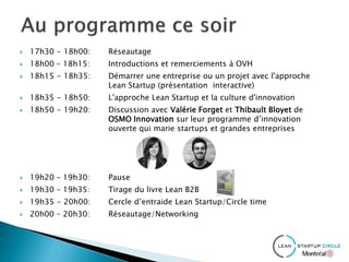  17h30 - 18h00: Réseautage
 18h00 – 18h15: Introductions et remerciements à OVH
 18h15 - 18h35: Démarrer une entreprise ou un projet avec l'approche
Lean Startup (présentation interactive)
 18h35 - 18h50: L'approche Lean Startup et la culture d'innovation
 18h50 - 19h20: Discussion avec Valérie Forget et Thibault Bloyet de
OSMO Innovation sur leur programme d’innovation
ouverte qui marie startups et grandes entreprises
 19h20 – 19h30: Pause
 19h30 – 19h35: Tirage du livre Lean B2B
 19h35 - 20h00: Cercle d’entraide Lean Startup/Circle time
 20h00 – 20h30: Réseautage/Networking
 