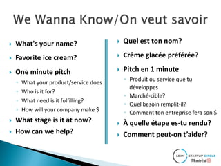  What's your name?
 Favorite ice cream?
 One minute pitch
◦ What your product/service does
◦ Who is it for?
◦ What need is it fulfilling?
◦ How will your company make $
 What stage is it at now?
 How can we help?
 Quel est ton nom?
 Crême glacée préférée?
 Pitch en 1 minute
◦ Produit ou service que tu
développes
◦ Marché-cible?
◦ Quel besoin remplit-il?
◦ Comment ton entreprise fera son $
 À quelle étape es-tu rendu?
 Comment peut-on t’aider?
 