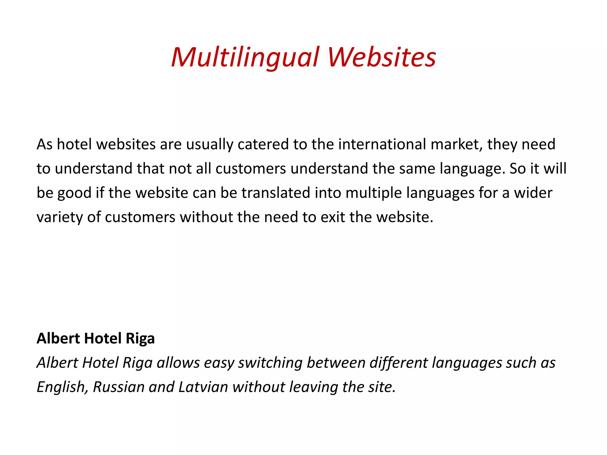 Multilingual Websites

As hotel websites are usually catered to the international market, they need
to understand that not all customers understand the same language. So it will
be good if the website can be translated into multiple languages for a wider
variety of customers without the need to exit the website.




Albert Hotel Riga
Albert Hotel Riga allows easy switching between different languages such as
English, Russian and Latvian without leaving the site.
 