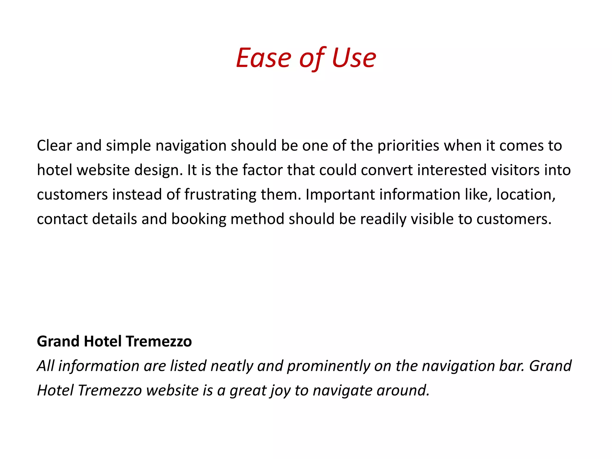 Ease of Use

Clear and simple navigation should be one of the priorities when it comes to
hotel website design. It is the factor that could convert interested visitors into
customers instead of frustrating them. Important information like, location,
contact details and booking method should be readily visible to customers.




Grand Hotel Tremezzo
All information are listed neatly and prominently on the navigation bar. Grand
Hotel Tremezzo website is a great joy to navigate around.
 