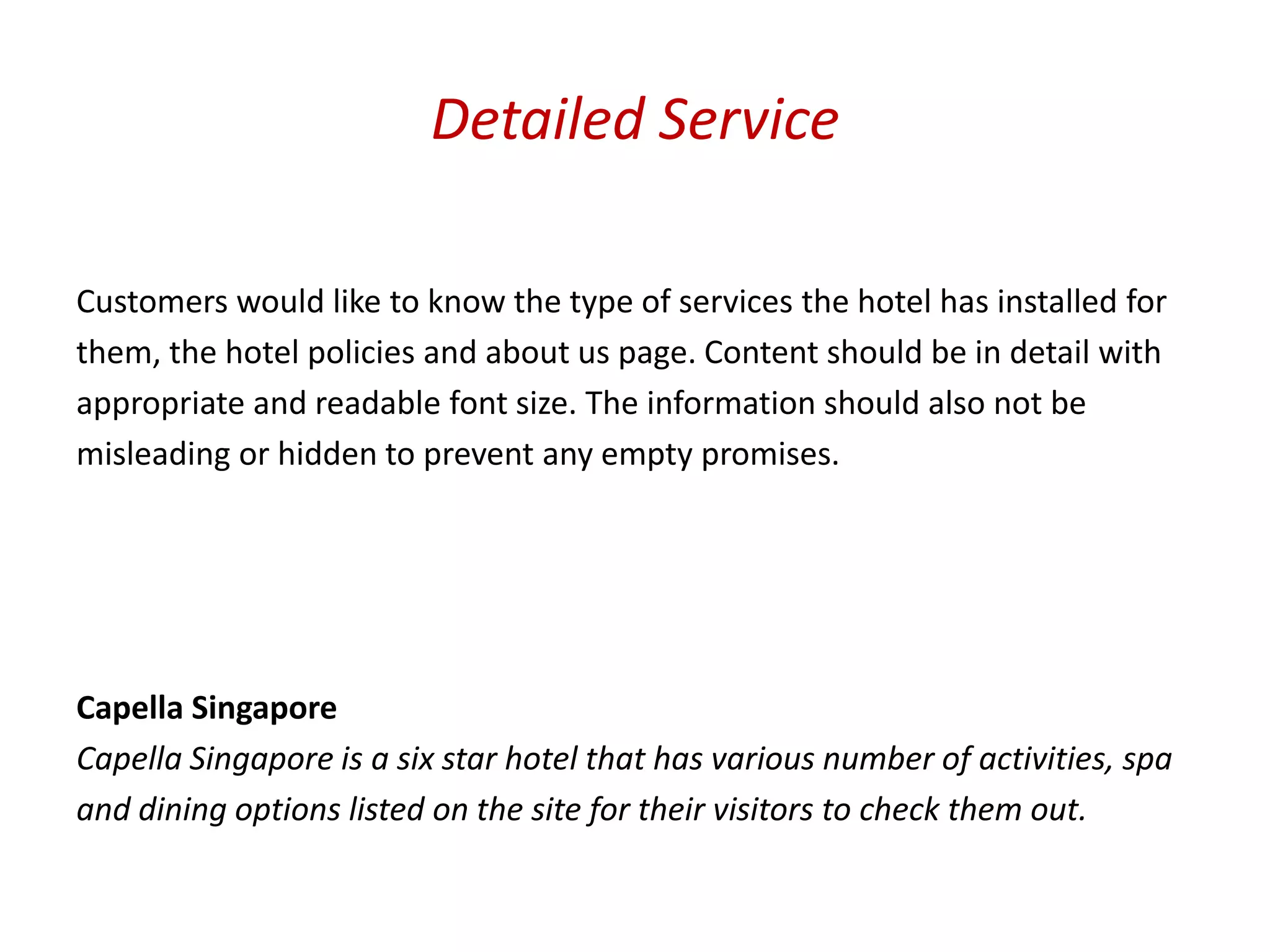 Detailed Service

Customers would like to know the type of services the hotel has installed for
them, the hotel policies and about us page. Content should be in detail with
appropriate and readable font size. The information should also not be
misleading or hidden to prevent any empty promises.




Capella Singapore
Capella Singapore is a six star hotel that has various number of activities, spa
and dining options listed on the site for their visitors to check them out.
 