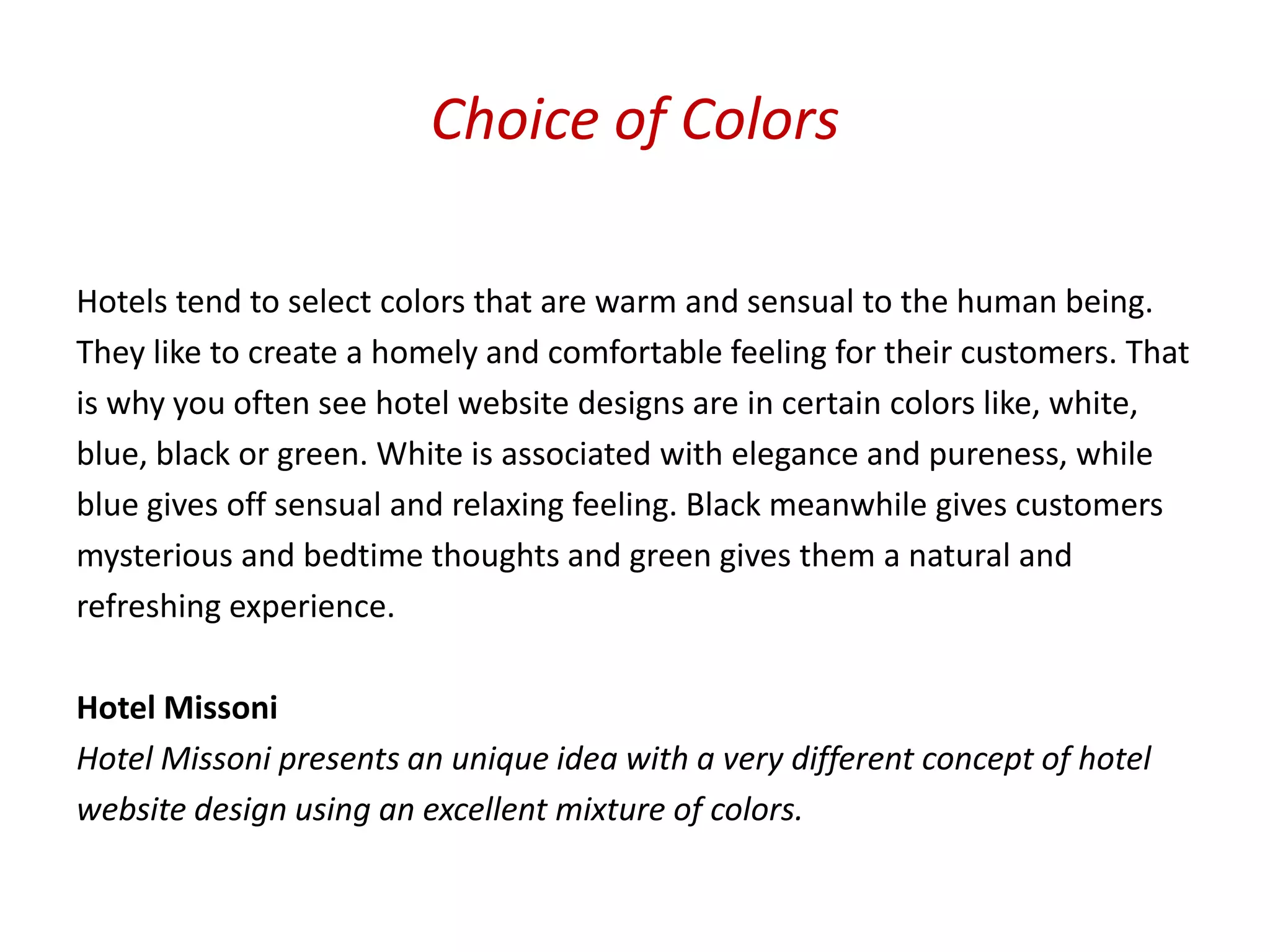 Choice of Colors

Hotels tend to select colors that are warm and sensual to the human being.
They like to create a homely and comfortable feeling for their customers. That
is why you often see hotel website designs are in certain colors like, white,
blue, black or green. White is associated with elegance and pureness, while
blue gives off sensual and relaxing feeling. Black meanwhile gives customers
mysterious and bedtime thoughts and green gives them a natural and
refreshing experience.

Hotel Missoni
Hotel Missoni presents an unique idea with a very different concept of hotel
website design using an excellent mixture of colors.
 
