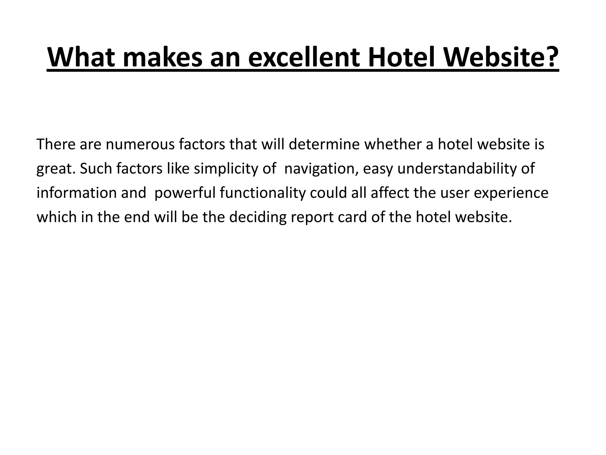 What makes an excellent Hotel Website?

There are numerous factors that will determine whether a hotel website is
great. Such factors like simplicity of navigation, easy understandability of
information and powerful functionality could all affect the user experience
which in the end will be the deciding report card of the hotel website.
 
