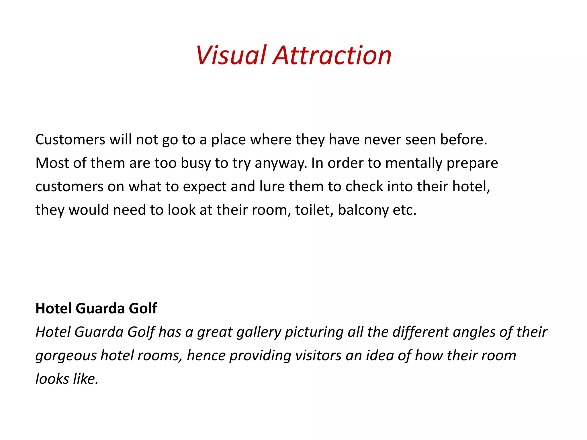 Visual Attraction

Customers will not go to a place where they have never seen before.
Most of them are too busy to try anyway. In order to mentally prepare
customers on what to expect and lure them to check into their hotel,
they would need to look at their room, toilet, balcony etc.




Hotel Guarda Golf
Hotel Guarda Golf has a great gallery picturing all the different angles of their
gorgeous hotel rooms, hence providing visitors an idea of how their room
looks like.
 