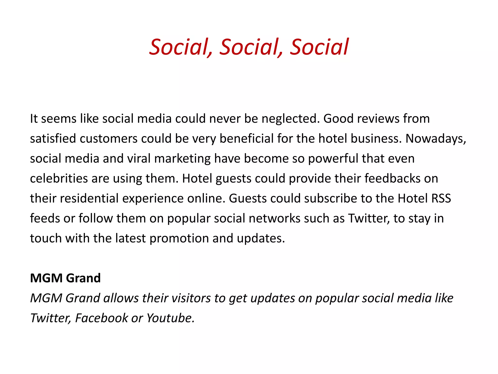 Social, Social, Social

It seems like social media could never be neglected. Good reviews from
satisfied customers could be very beneficial for the hotel business. Nowadays,
social media and viral marketing have become so powerful that even
celebrities are using them. Hotel guests could provide their feedbacks on
their residential experience online. Guests could subscribe to the Hotel RSS
feeds or follow them on popular social networks such as Twitter, to stay in
touch with the latest promotion and updates.

MGM Grand
MGM Grand allows their visitors to get updates on popular social media like
Twitter, Facebook or Youtube.
 