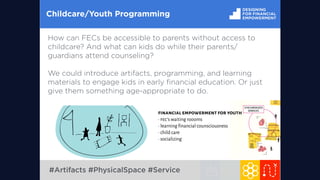 SERVICE PARTNERSHIPS
SYNCHRONIZED
SERVICES
Childcare/Youth Programming
How can FECs be accessible to parents without access to
childcare? And what can kids do while their parents/
guardians attend counseling?
We could introduce artifacts, programming, and learning
materials to engage kids in early ﬁnancial education. Or just
give them something age-appropriate to do.
financial empowerment for youth
∙ fec’s waiting roooms
∙ learning financial counsciousness
∙ child care
∙ socializing
#Artifacts #PhysicalSpace #Service
 