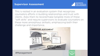 Supervisor Assessment
This is rooted in an evaluation system that recognizes
counselors eﬀorts in building relationships and trust with
clients. Asks them to record/make tangible more of these
“soft skills” and require supervisors to evaluate counselors on
these more amorphous skillsets, emphasizing both their
challenge and importance.
#Management
 