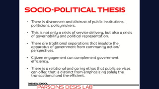 SOCIO-POLITICAL Thesis
•  There is disconnect and distrust of public institutions,
politicians, policymakers.
•  This is not only a crisis of service delivery, but also a crisis
of governability and political representation.
•  There are traditional separations that insulate the
apparatus of government from community action/
perspectives.
•  Citizen engagement can complement government
efficiency.
•  There is a relational and caring ethos that public services
can offer, that is distinct from emphasizing solely the
transactional and the efficient.
 