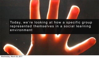 To d a y, w e ’ r e l o o k i n g a t h o w a s p e c i f i c g r o u p
          represented themselves in a social learning
          environment




Wednesday, March 23, 2011
 
