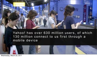 Ya h o o ! h a s o v e r 6 3 0 m i l l i o n u s e r s , o f w h i c h
              130 million connect to us first through a
              mobile device



Wednesday, March 23, 2011
 