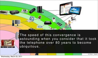 The speed of this convergence is
                      astounding when you consider that it took
                      the telephone over 80 years to become
                      ubiquitous.

                                                          © Flickr : hayes
Wednesday, March 23, 2011
 