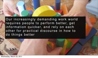 Our increasingly demanding work world
     r e q u i r e s p e o p l e t o p e r f o r m b e t t e r, g e t
     i n f o r m a t i o n q u i c k e r, a n d r e l y o n e a c h
     other for practical discourse in how to
     do things better




                                                                        © Flickr : tantek
Wednesday, March 23, 2011
 