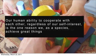 Our increasingly demanding work world
     Our human ability to cooperate with
     r e q u i r e s p e o p l e t o p e r f o r m b e t t e r, g e t
     e a c h o t h e r, r e g a r d l e s s o f o u r s e l f - i n t e r e s t ,
     i n f o r m a t i o n q u i c k e r, a n d r e l y o n e a c h
     is the one reason we, as a species,
     other for practical discourse in how to
     achieve great things
     d o t h i n g s b e t t e r.




                                                                                    © Flickr : tantek
Wednesday, March 23, 2011
 