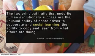 The two principal traits that underlie
      human evolutionary success are the
      unusual ability of nonrelatives to
      cooperate and social learning, the
      ability to copy and learn from what
      others are doing
                            Kim Hill, social anthropologist




                                                              © Flickr : tantek
Wednesday, March 23, 2011
 