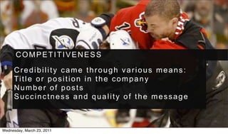 COMPETITIVENESS

     Credibility came through various means:
     Ti t l e o r p o s i t i o n i n t h e c o m p a n y
     Number of posts
     Succinctness and quality of the message



Wednesday, March 23, 2011
 