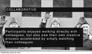 C O L L A B O R AT I V E




     Participants enjoyed working directly with
     colleagues, but also saw their own creative
     process accelerated by simply watching
     their colleagues


Wednesday, March 23, 2011
 