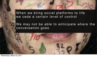 When we bring social platforms to life
                  we cede a certain level of control

                  We may not be able to anticipate where the
                  conversation goes




Wednesday, March 23, 2011
 