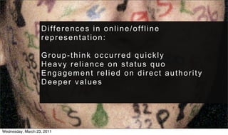 Differences in online/offline
                   representation:

                   Group-think occurred quickly
                   Heavy reliance on status quo
                   Engagement relied on direct authority
                   Deeper values




Wednesday, March 23, 2011
 