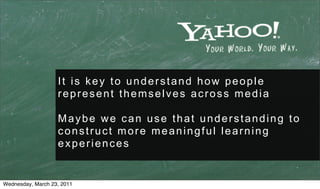 It is key to understand how people
                   represent themselves across media

                   Maybe we can use that understanding to
                   construct more meaningful learning
                   experiences


Wednesday, March 23, 2011
 