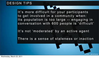 DESIGN TIPS

                   It’s more difficult for your participants
                   to get involved in a community when:
                   Its population is too large -- engaging in
                   conversation with 600 people is ‘difficult’

                   It’s not ‘moderated’ by an active agent

                   There is a sense of staleness or inaction



                                                        © Flickr : darrenhester
Wednesday, March 23, 2011
 