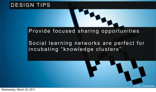 DESIGN TIPS



                    Provide focused sharing opportunities

                    Social learning networks are perfect for
                    incubating “knowledge clusters”




                                                        © Flickr : darrenhester
Wednesday, March 23, 2011
 