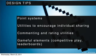 DESIGN TIPS



                   Point systems

                   Utilities to encourage individual sharing

                   Commenting and rating utilities

                   G a m e f u l e l e m e n t s ( c o m p e t i t i v e p l a y,
                   leaderboards)

                                                                                © Flickr : darrenhester
Wednesday, March 23, 2011
 