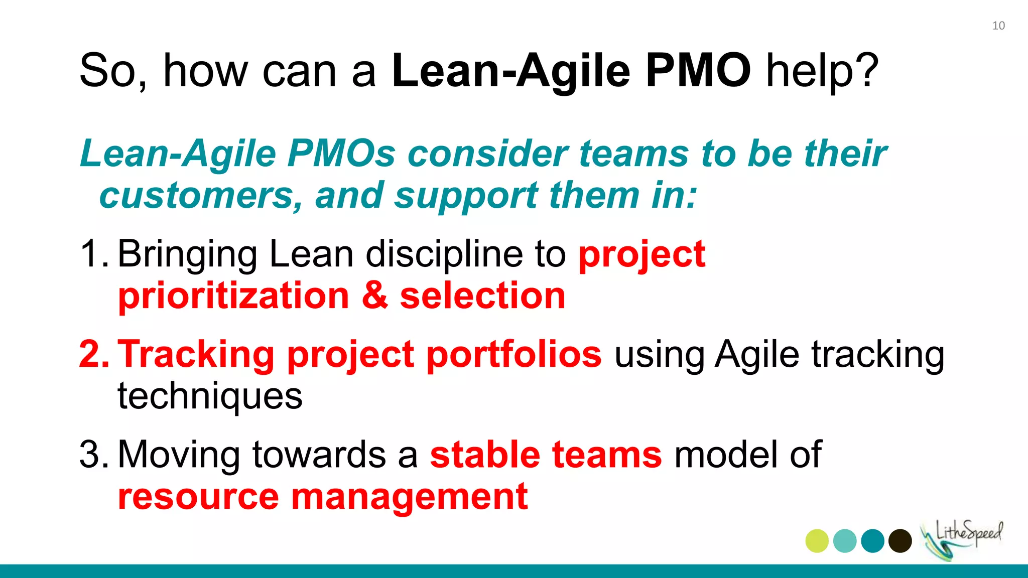So, how can a Lean-Agile PMO help?
Lean-Agile PMOs consider teams to be their
customers, and support them in:
1. Bringing Lean discipline to project
prioritization & selection
2. Tracking project portfolios using Agile tracking
techniques
3. Moving towards a stable teams model of
resource management
10
 