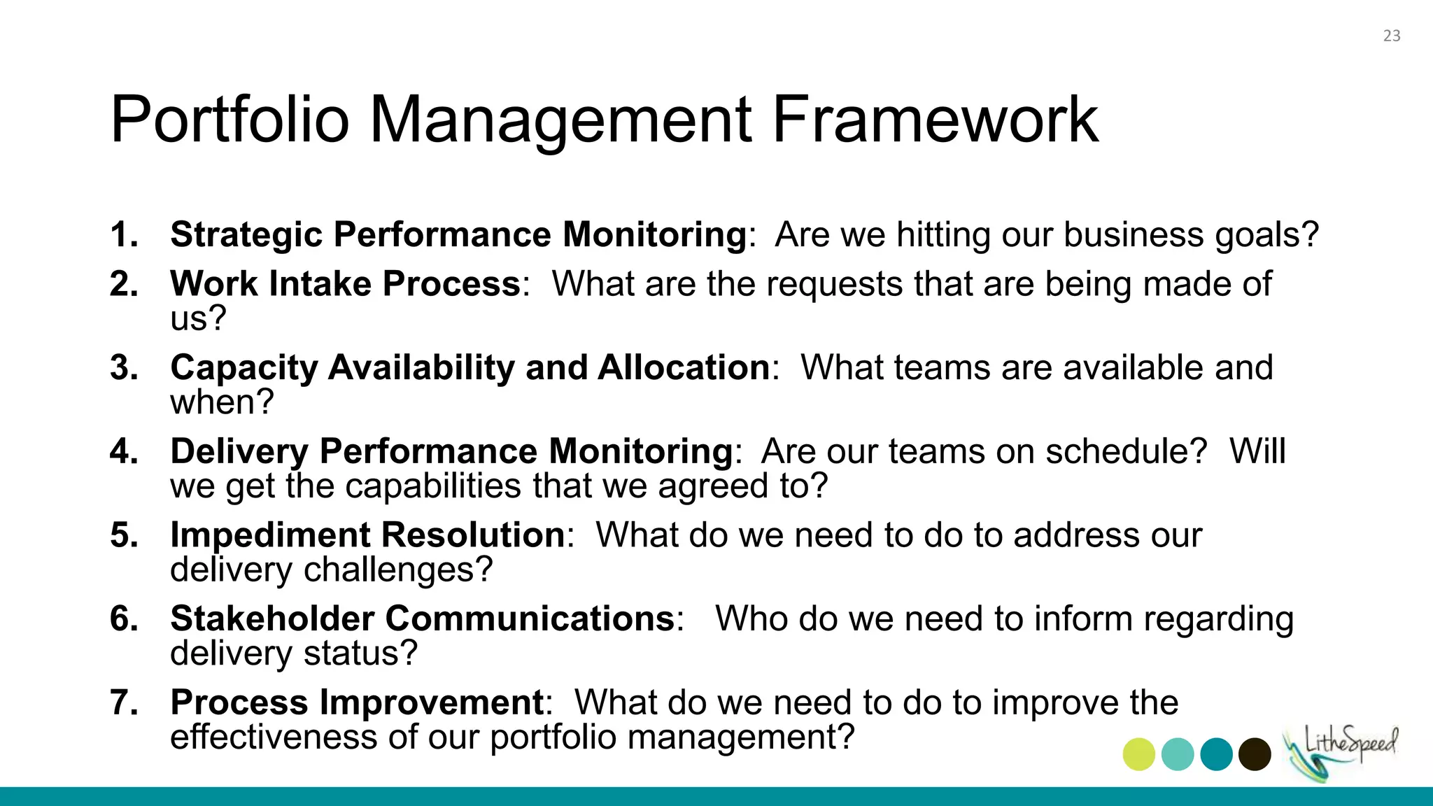 Portfolio Management Framework
1. Strategic Performance Monitoring: Are we hitting our business goals?
2. Work Intake Process: What are the requests that are being made of
us?
3. Capacity Availability and Allocation: What teams are available and
when?
4. Delivery Performance Monitoring: Are our teams on schedule? Will
we get the capabilities that we agreed to?
5. Impediment Resolution: What do we need to do to address our
delivery challenges?
6. Stakeholder Communications: Who do we need to inform regarding
delivery status?
7. Process Improvement: What do we need to do to improve the
effectiveness of our portfolio management?
23
 