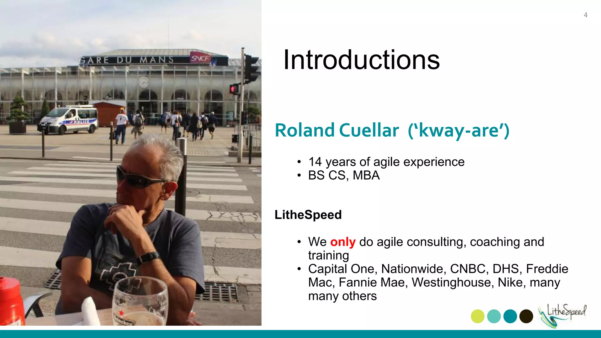Introductions
Roland Cuellar (‘kway-are’)
• 14 years of agile experience
• BS CS, MBA
LitheSpeed
• We only do agile consulting, coaching and
training
• Capital One, Nationwide, CNBC, DHS, Freddie
Mac, Fannie Mae, Westinghouse, Nike, many
many others
4
 