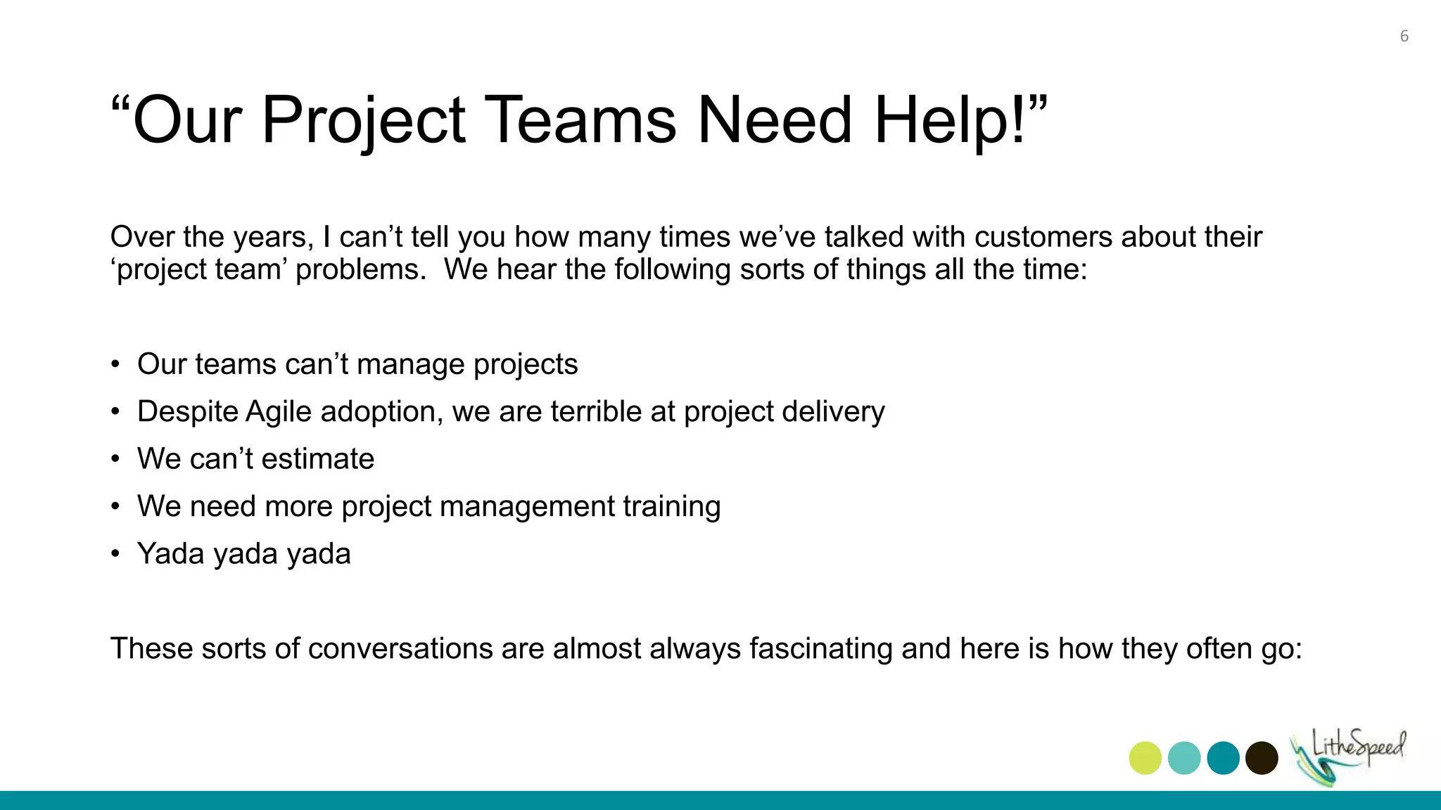 “Our Project Teams Need Help!”
Over the years, I can’t tell you how many times we’ve talked with customers about their
‘project team’ problems. We hear the following sorts of things all the time:
• Our teams can’t manage projects
• Despite Agile adoption, we are terrible at project delivery
• We can’t estimate
• We need more project management training
• Yada yada yada
These sorts of conversations are almost always fascinating and here is how they often go:
6
 