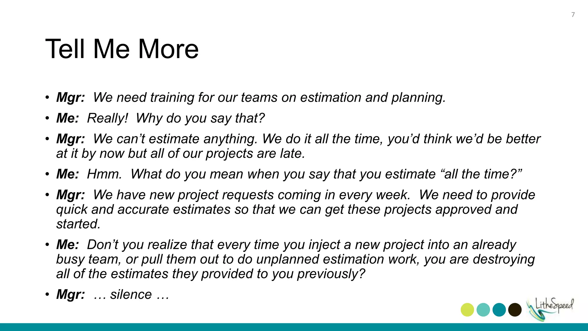 Tell Me More
• Mgr: We need training for our teams on estimation and planning.
• Me: Really! Why do you say that?
• Mgr: We can’t estimate anything. We do it all the time, you’d think we’d be better
at it by now but all of our projects are late.
• Me: Hmm. What do you mean when you say that you estimate “all the time?”
• Mgr: We have new project requests coming in every week. We need to provide
quick and accurate estimates so that we can get these projects approved and
started.
• Me: Don’t you realize that every time you inject a new project into an already
busy team, or pull them out to do unplanned estimation work, you are destroying
all of the estimates they provided to you previously?
• Mgr: … silence …
7
 