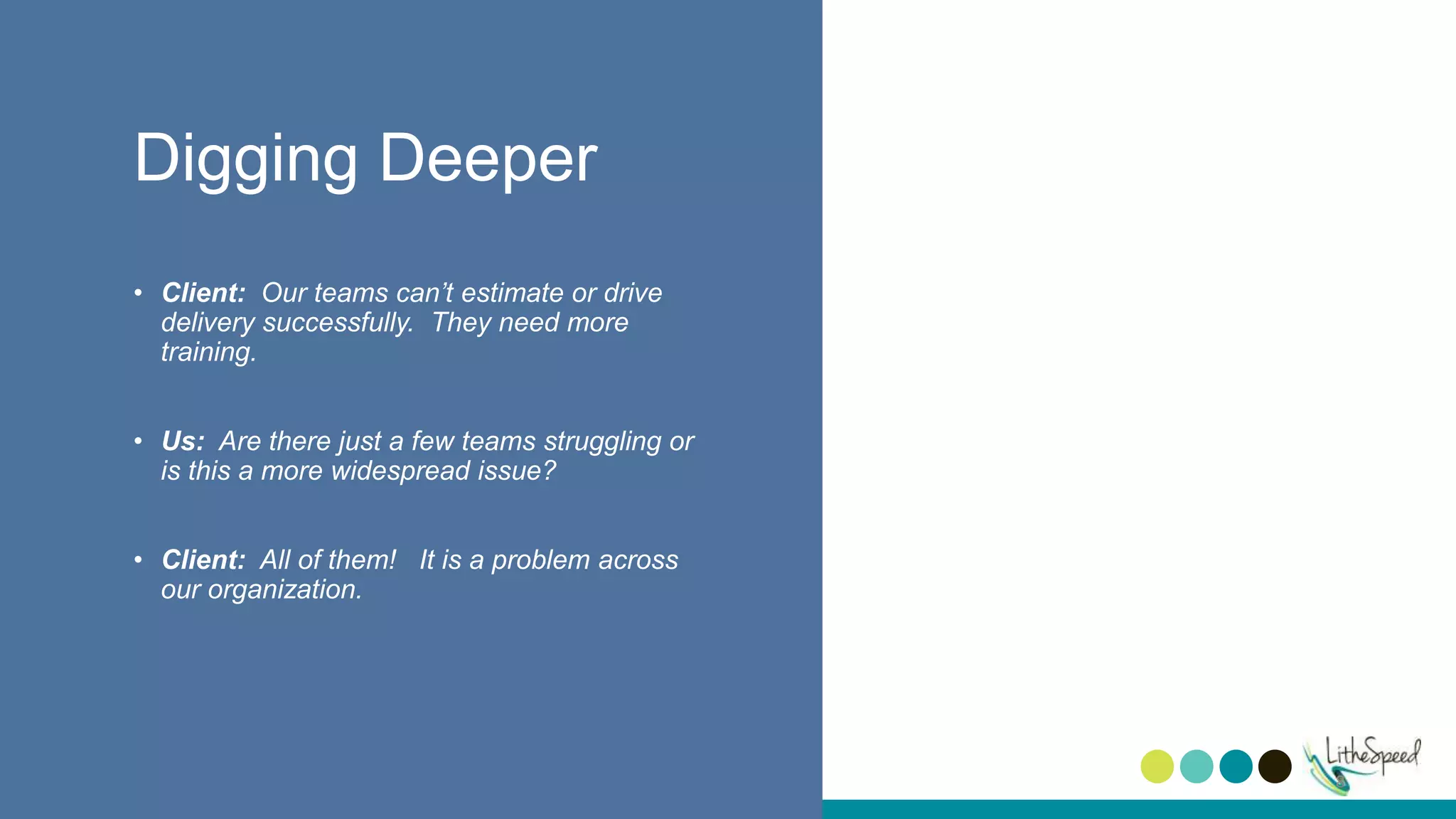 Digging Deeper
• Client: Our teams can’t estimate or drive
delivery successfully. They need more
training.
• Us: Are there just a few teams struggling or
is this a more widespread issue?
• Client: All of them! It is a problem across
our organization.
8
 