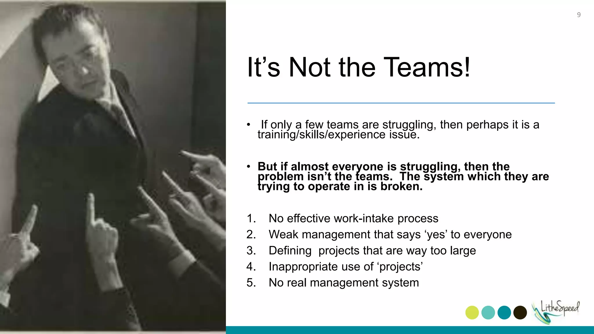 It’s Not the Teams!
• If only a few teams are struggling, then perhaps it is a
training/skills/experience issue.
• But if almost everyone is struggling, then the
problem isn’t the teams. The system which they are
trying to operate in is broken.
1. No effective work-intake process
2. Weak management that says ‘yes’ to everyone
3. Defining projects that are way too large
4. Inappropriate use of ‘projects’
5. No real management system
9
 