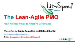 The Lean-Agile PMO
From Process Police to Adaptive Governance
Presented by Sanjiv Augustine and Roland Cuellar
Sanjiv.Augustine@LitheSpeed.com
Twitter: @saugustine, @rolandcue, @lithespeed
 