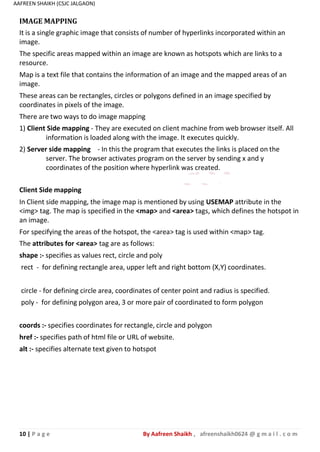 10 | P a g e By Aafreen Shaikh , afreenshaikh0624 @ g m a i l . c o m
AAFREEN SHAIKH (CSJC JALGAON)
IMAGE MAPPING
It is a single graphic image that consists of number of hyperlinks incorporated within an
image.
The specific areas mapped within an image are known as hotspots which are links to a
resource.
Map is a text file that contains the information of an image and the mapped areas of an
image.
These areas can be rectangles, circles or polygons defined in an image specified by
coordinates in pixels of the image.
There are two ways to do image mapping
1) Client Side mapping - They are executed on client machine from web browser itself. All
information is loaded along with the image. It executes quickly.
2) Server side mapping - In this the program that executes the links is placed on the
server. The browser activates program on the server by sending x and y
coordinates of the position where hyperlink was created.
Client Side mapping
In Client side mapping, the image map is mentioned by using USEMAP attribute in the
<img> tag. The map is specified in the <map> and <area> tags, which defines the hotspot in
an image.
For specifying the areas of the hotspot, the <area> tag is used within <map> tag.
The attributes for <area> tag are as follows:
shape :- specifies as values rect, circle and poly
rect - for defining rectangle area, upper left and right bottom (X,Y) coordinates.
circle - for defining circle area, coordinates of center point and radius is specified.
poly - for defining polygon area, 3 or more pair of coordinated to form polygon
coords :- specifies coordinates for rectangle, circle and polygon
href :- specifies path of html file or URL of website.
alt :- specifies alternate text given to hotspot
 