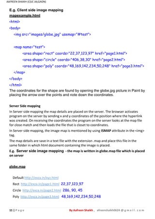 11 | P a g e By Aafreen Shaikh , afreenshaikh0624 @ g m a i l . c o m
AAFREEN SHAIKH (CSJC JALGAON)
E.g. Client side image mapping
mapexample.html
<html>
<body>
<img src="images/globe.jpg" usemap="#test">
<map name="test">
<area shape="rect" coords="22,37,123,97" href="page1.html">
<area shape="circle" coords="406,38,30" href="page2.html">
<area shape="poly" coords="48,169,142,234,50,248" href="page3.html">
</map>
</body>
</html>
The coordinates for the shape are found by opening the globe.jpg picture in Paint by
placing the arrow over the points and note down the coordinates.
Server Side mapping
In Server side mapping the map details are placed on the server. The browser activates
program on the server by sending x and y coordinates of the position where the hyperlink
was created. On receiving the coordinates the program on the server looks at the map file
for close match and then loads the file that is closet to coordinates.
In Server side mapping, the image map is mentioned by using ISMAP attribute in the <img>
tag.
The map details are save in a text file with the extension .map and place this file in the
same folder in which html document containing the image is placed.
E.g. Server side image mapping - the map is written in globe.map file which is placed
on server
globe.map
Default http://exza.in/xyz.html
Rect http://exza.in/page1.html 22,37,123,97
Circle http://exza.in/page2.html 286, 90, 45
Poly http://exza.in/page3.html 48,169,142,234,50,248
 