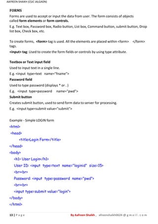13 | P a g e By Aafreen Shaikh , afreenshaikh0624 @ g m a i l . c o m
AAFREEN SHAIKH (CSJC JALGAON)
FORMS
Forms are used to accept or input the data from user. The form consists of objects
called form elements or form controls.
E.g. Text box, Password box, Radio button, List box, Command button, submit button, Drop
list box, Check box, etc.
To create forms, <form> tag is used. All the elements are placed within <form> </form>
tags.
<input> tag: Used to create the form fields or controls by using type attribute.
Textbox or Text input field
Used to input text in a single line.
E.g. <input type=text name="fname">
Password field
Used to type password (displays * or . )
E.g. <input type=password name="pwd">
Submit button
Creates submit button, used to send form data to server for processing.
E.g. <input type=submit value="submit">
Example - Simple LOGIN form
<html>
<head>
<title>Login Form</title>
</head>
<body>
<h1> User Login</h1>
User ID: <input type=text name="loginid" size=15>
<br><br>
Password: <input type=password name="pwd">
<br><br>
<input type=submit value="login">
</body>
</html>
 