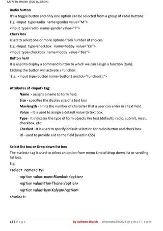 14 | P a g e By Aafreen Shaikh , afreenshaikh0624 @ g m a i l . c o m
AAFREEN SHAIKH (CSJC JALGAON)
Radio button
It's a toggle button and only one option can be selected from a group of radio buttons.
E.g. <input type=radio name=gender value="M">
<input type=radio name=gender value="F">
Check box
Used to select one or more options from number of choices
E.g. <input type=checkbox name=hobby value="Cri">
<input type=checkbox name=hobby value="Bas">
Button field
It is used to display a command button to which we can assign a function (task).
Clicking the button will activate a function.
E.g. <input type=button name=button1 onclick="function();">
Attributes of <input> tag:
Name - assigns a name to form field.
Size - specifies the display size of a text box
Maxlength - limits the number of character that a user can enter in a text field.
Value - It is used to assign a default value to text box.
Type - It indicates the type of form objects like text (default), radio, submit, reset,
checkbox, etc.
Checked - It is used to specify default selection for radio button and check box.
id - used to provide a id to the field (used in CSS)
Select list box or Drop down list box
The <select> tag is used to select an option from menu kind of drop-down list or scrolling
list box.
E.g.
<select name=city>
<option value=mum>Mumbai</option>
<option value=thn>Thane</option>
<option value=kyn>Kalyan</option>
</select>
 