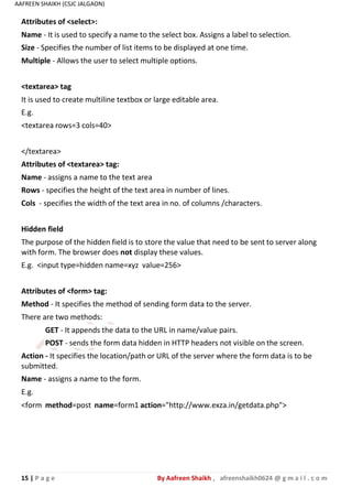 15 | P a g e By Aafreen Shaikh , afreenshaikh0624 @ g m a i l . c o m
AAFREEN SHAIKH (CSJC JALGAON)
Attributes of <select>:
Name - It is used to specify a name to the select box. Assigns a label to selection.
Size - Specifies the number of list items to be displayed at one time.
Multiple - Allows the user to select multiple options.
<textarea> tag
It is used to create multiline textbox or large editable area.
E.g.
<textarea rows=3 cols=40>
</textarea>
Attributes of <textarea> tag:
Name - assigns a name to the text area
Rows - specifies the height of the text area in number of lines.
Cols - specifies the width of the text area in no. of columns /characters.
Hidden field
The purpose of the hidden field is to store the value that need to be sent to server along
with form. The browser does not display these values.
E.g. <input type=hidden name=xyz value=256>
Attributes of <form> tag:
Method - It specifies the method of sending form data to the server.
There are two methods:
GET - It appends the data to the URL in name/value pairs.
POST - sends the form data hidden in HTTP headers not visible on the screen.
Action - It specifies the location/path or URL of the server where the form data is to be
submitted.
Name - assigns a name to the form.
E.g.
<form method=post name=form1 action="http://www.exza.in/getdata.php">
 