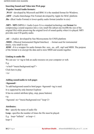 16 | P a g e By Aafreen Shaikh , afreenshaikh0624 @ g m a i l . c o m
AAFREEN SHAIKH (CSJC JALGAON)
Inserting Sound and Video into Web page
Popular Sound/Audio formats:
.WAV - developed by Microsoft and IBM. It is the standard format for Windows.
.AIFF - (Audio Interchange File Format) developed by Apple for MAC platform
.Ra - (Real Audio Format) is lower quality audio format (smaller in size)
.MP3 - MP3 (MPEG-1 Audio Layer-3) is a standard technology and format for
compressing a sound sequence into a very small file (about one-twelfth the size of the
original file) while preserving the original level of sound quality when it is played. MP3
provides near CD quality audio.
.AU - (Audio) developed by Sun Microsystems for UNIX platform
.MIDI - (Musical Instrumental Digital Interface) - format used for instrumental
music, very small in size
.RMF - It is a wrapper for audio formats like .wav, .au, .aiff, .mp3 and MIDI. The purpose
of the format is to encrypt the data and to store MIDI and sounds together.
Linking to audio file
We can use <a> tag to link an audio resource on your computer or web.
E.g.
<a href="music/background.mp3">
Click here to play
</a>
Adding sound/audio to web pages
<bgsound>
To add background sound to html pages <bgsound> tag is used.
It is supported by only Internet Explorer
It has no control attribute (play, stop, pause buttons)
e.g.
<bgsound src="music/background.wav" loop=2>
Attributes:
Src - specify the name of audio file
Loop - specifies the number of times the file must be played.
E.g. loop="infinite" or loop=-1
loop=2
 