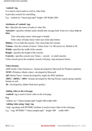 17 | P a g e By Aafreen Shaikh , afreenshaikh0624 @ g m a i l . c o m
AAFREEN SHAIKH (CSJC JALGAON)
<embed> tag
It is used to insert audio as well as video both.
It provides console for controlling.
E.g. <embed src="music/quit.mp3" height=100 Width=200>
Attributes of <embed> tag:
Src - Specifies the name of audio or video file.
Autostart - specifies whether audio should start on page load. It has two values true or
false.
True value plays music when page is loaded.
False value will play music when user clicks play button.
Hidden - It is to hide the console. True value hides the console.
Volume - Sets the volume of music. Values from 1 to 100 can be set. Default is 50.
Width - specifies the width of the console.
Height - specifies the height of the console.
Controls - specifies console size Values - console or small consoles
Value console gives the complete console with play, stop and pause button.
Video formats
.AVI (Audio Video Interleave) - format developed by Microsoft for Windows platform.
.WMV (Windows Media video) - developed by Mircosoft
.QT (Quick Time) - format developed by Apple for MAC platform
.MPG / .MPEG / .MP4 - formats developed by Moving Picture experts group, popular
format on web.
.flv - developed by Adobe Flash (low quality)
Adding video to the web page
<embed> tag is used to insert video on the web page.
E.g.
<embed src="videos/sample.mp4" height=480 width=640>
Adding video using <img> tag
<img> tag along with DYNSRC attribute is used to insert video in the web page.
E.g. <img DYNSRC="videos/sample.mp4" height=480 width=640>
 