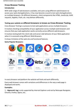 18 | P a g e By Aafreen Shaikh , afreenshaikh0624 @ g m a i l . c o m
AAFREEN SHAIKH (CSJC JALGAON)
Cross Browser Testing
Introduction
With wide range of web browsers available, end users using different web browsers to
access your web site/applications, it has now become crucial to test web site/applications
on multiple browsers. On different browsers, client components like HTML, JavaScript, AJAX
requests, Applets, Flash, etc. may behave differently.
Testing your website on different browsers is knows as Cross Browser Testing.
Cross Browser Testing is a process to test web applications across multiple browsers.
It involves checking compatibility of your application across multiple web browsers and
ensures that your web application works correctly across different web browsers.
It involves testing both the client side and server side behavior of your Web application
when it is accessed using different Web Browsers.
It shows limitation of the web site and functional features.
Some Popular Browsers:
In every browser and platform the website will look and work differently.
Every web browser comes with variations and differences in the way a web page is
displayed and works.
Examples:
1. <bgsound> tag is only supported by Internet Explorer and not by Netscape Navigator,
Chrome, Firefox, Opera, etc..
 
