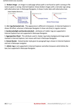 19 | P a g e By Aafreen Shaikh , afreenshaikh0624 @ g m a i l . c o m
AAFREEN SHAIKH (CSJC JALGAON)
2. Broken image - an image in a web page whose path is not found or path is wrong or file
name is given is wrong. Internet Explorer shows broken images with a red color sign along
with alternative text. In Netscape Navigator, it shows 3 color dots with alternative text.
3. <hr> tag Horizontal rule - The appearance is different in browsers. In Internet Explorer it
shows 3D effect, whereas in Netscape Navigator it show rule (line) in regular manner.
4. bordercolorlight and bordercolordark - attributes of <table> tag are supported in
Internet Explorer but not supported in Netscape Navigator.
5. bgproperties=fixed - This attribute used in <body> tag makes background image water
marked in Internet Explorer, but moves with text in Netscape Navigator.
6. Outset Border - Outset border style given to paragraph tag is shown in Internet Explorer
and not in Netscape navigator.
7. <blink> tag is not supported in Internet Explorer and other browsers which blinks the
text, but supported in Netscape Navigator.
 