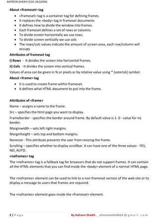 2 | P a g e By Aafreen Shaikh , afreenshaikh0624 @ g m a i l . c o m
AAFREEN SHAIKH (CSJC JALGAON)
About <frameset> tag
 <frameset> tag is a container tag for defining frames.
 It replaces the <body> tag in frameset documents
 It defines how to divide the window into frames.
 Each frameset defines a set of rows or columns.
 To divide screen horizontally we use rows.
 To divide screen vertically we use cols
 The rows/cols values indicate the amount of screen area, each row/column will
occupy
Attributes of frameset tag
i) Rows - It divides the screen into horizontal frames.
ii) Cols - It divides the screen into vertical frames.
Values of area can be given in % or pixels or by relative value using * (asterisk) symbol.
About <frame> tag
 It is used to create frame within frameset.
 It defines what HTML document to put into the frame.
Attributes of <frame>
Name – assigns a name to the frame.
Src – specifies the html page you want to display.
Frameborder - specifies the border around frame. By default value is 1. 0 - value for no
border.
Marginwidth – sets left right margins.
Marginheight – sets top and bottom margins.
Noresize - This attribute prevents the user from resizing the frame.
Scrolling – specifies whether to display scrollbar. It can have one of the three values - YES,
NO, AUTO.
<noframes> tag
The <noframes> tag is a fallback tag for browsers that do not support frames. It can contain
all the HTML elements that you can find inside the <body> element of a normal HTML page.
The <noframes> element can be used to link to a non-frameset version of the web site or to
display a message to users that frames are required.
The <noframes> element goes inside the <frameset> element.
 
