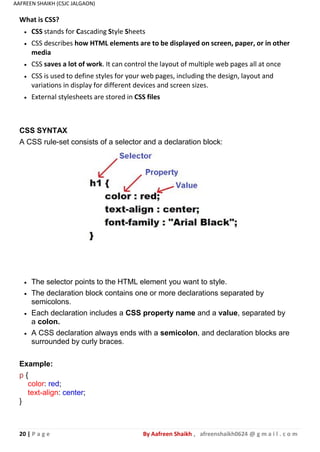 20 | P a g e By Aafreen Shaikh , afreenshaikh0624 @ g m a i l . c o m
AAFREEN SHAIKH (CSJC JALGAON)
CSS SYNTAX
A CSS rule-set consists of a selector and a declaration block:
What is CSS?
 CSS stands for Cascading Style Sheets
 CSS describes how HTML elements are to be displayed on screen, paper, or in other
media
 CSS saves a lot of work. It can control the layout of multiple web pages all at once
 CSS is used to define styles for your web pages, including the design, layout and
variations in display for different devices and screen sizes.
 External stylesheets are stored in CSS files
 The selector points to the HTML element you want to style.
 The declaration block contains one or more declarations separated by
semicolons.
 Each declaration includes a CSS property name and a value, separated by
a colon.
 A CSS declaration always ends with a semicolon, and declaration blocks are
surrounded by curly braces.
Example:
p {
color: red;
text-align: center;
}
 