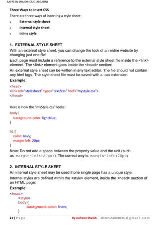 21 | P a g e By Aafreen Shaikh , afreenshaikh0624 @ g m a i l . c o m
AAFREEN SHAIKH (CSJC JALGAON)
Three Ways to Insert CSS
There are three ways of inserting a style sheet:
 External style sheet
 Internal style sheet
 Inline style
1. EXTERNAL STYLE SHEET
With an external style sheet, you can change the look of an entire website by
changing just one file!
Each page must include a reference to the external style sheet file inside the <link>
element. The <link> element goes inside the <head> section:
An external style sheet can be written in any text editor. The file should not contain
any html tags. The style sheet file must be saved with a .css extension.
Example:
<head>
<link rel="stylesheet" type="text/css" href="mystyle.css">
</head>
Here is how the "myStyle.css" looks:
body {
background-color: lightblue;
}
h1 {
color: navy;
margin-left: 20px;
}
Note: Do not add a space between the property value and the unit (such
as margin-left:20px;). The correct way is: margin-left:20px;
2. INTERNAL STYLE SHEET
An internal style sheet may be used if one single page has a unique style.
Internal styles are defined within the <style> element, inside the <head> section of
an HTML page:
Example:
<head>
<style>
body {
background-color: linen;
}
 