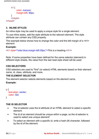22 | P a g e By Aafreen Shaikh , afreenshaikh0624 @ g m a i l . c o m
AAFREEN SHAIKH (CSJC JALGAON)
h1 {
}
color: maroon;
margin-left: 40px;
</style>
</head>
3. INLINE STYLES
An inline style may be used to apply a unique style for a single element.
To use inline styles, add the style attribute to the relevant element. The style
attribute can contain any CSS property.
The example below shows how to change the color and the left margin of a <h1>
element:
Example:
<h1 style="color:blue;margin-left:30px;">This is a heading.</h1>
Note: If some properties have been defined for the same selector (element) in
different style sheets, the value from the last read style sheet will be used.
CSS SELECTORS
CSS selectors are used to "find" (or select) HTML elements based on their element
name, id, class, attribute, and more.
THE ELEMENT SELECTOR
The element selector selects elements based on the element name.
Example:
p {
text-align: center;
color: red;
}
THE ID SELECTOR
 The id selector uses the id attribute of an HTML element to select a specific
element.
 The id of an element should be unique within a page, so the id selector is
used to select one unique element!
 To select an element with a specific id, write a hash (#) character, followed
by the id of the element.
 