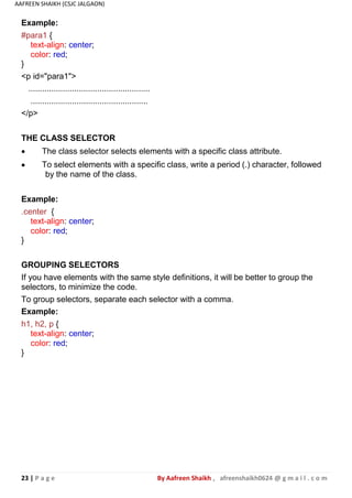 23 | P a g e By Aafreen Shaikh , afreenshaikh0624 @ g m a i l . c o m
AAFREEN SHAIKH (CSJC JALGAON)
</p>
THE CLASS SELECTOR


The class selector selects elements with a specific class attribute.
To select elements with a specific class, write a period (.) character, followed
by the name of the class.
Example:
.center {
text-align: center;
color: red;
}
GROUPING SELECTORS
If you have elements with the same style definitions, it will be better to group the
selectors, to minimize the code.
To group selectors, separate each selector with a comma.
Example:
h1, h2, p {
text-align: center;
color: red;
}
Example:
#para1 {
text-align: center;
color: red;
}
<p id="para1">
.....................................................
...................................................
 