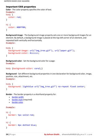 24 | P a g e By Aafreen Shaikh , afreenshaikh0624 @ g m a i l . c o m
AAFREEN SHAIKH (CSJC JALGAON)
Important CSS properties
Color - The color property specifies the color of text.
Example:
body {
color: red;
}
h1 {
color: #00ff00;
}
Background-image - The background-image property sets one or more background images for an
element. By default, a background-image is placed at the top-left corner of an element, and
repeated both vertically and horizontally.
Example:
body {
background-image: url("img_tree.gif"), url("paper.gif");
background-color: #cccccc;
}
Background-color - Set the background color for a page:
Example:
body {background-color: coral;}
Background - Set different background properties in one declaration for background color, image,
position, size, attachment, etc.
Example:
body {
background: lightblue url("img_tree.gif") no-repeat fixed center;
}
Border - The border property is a shorthand property for:
 border-width
 border-style (required)
 border-color
Example:
h1 {
border: 5px solid red;
}
h2 {
border: 4px dotted blue;
}
 